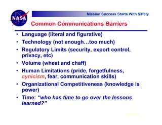 Mission Success Starts With Safety

     Common Communications Barriers
• Language (literal and figurative)
• Technology (not enough…too much)
• Regulatory Limits (security, export control,
  privacy, etc)
• Volume (wheat and chaff)
• Human Limitations (pride, forgetfulness,
  cynicism, fear, communication skills)
• Organizational Competitiveness (knowledge is
  power)
• Time: “who has time to go over the lessons
  learned?”
                                               6 Feb 07
 