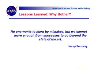 Mission Success Starts With Safety

     Lessons Learned: Why Bother?




No one wants to learn by mistakes, but we cannot
  learn enough from successes to go beyond the
                  state of the art.

                                        Henry Petrosky




                                               6 Feb 07
 