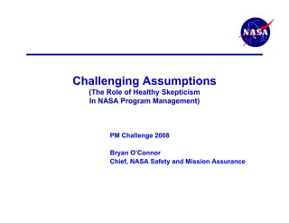 Challenging Assumptions
  (The Role of Healthy Skepticism
  In NASA Program Management)



       PM Challenge 2008

       Bryan O’Connor
       Chief, NASA Safety and Mission Assurance
 