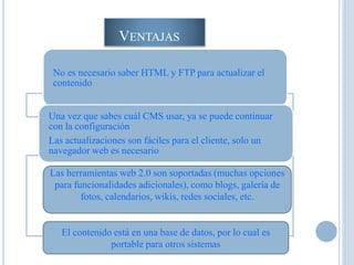 VENTAJAS
No es necesario saber HTML y FTP para actualizar el
contenido
Una vez que sabes cuál CMS usar, ya se puede continuar
con la configuración
Las actualizaciones son fáciles para el cliente, solo un
navegador web es necesario
Las herramientas web 2.0 son soportadas (muchas opciones
para funcionalidades adicionales), como blogs, galería de
fotos, calendarios, wikis, redes sociales, etc.
El contenido está en una base de datos, por lo cual es
portable para otros sistemas
 