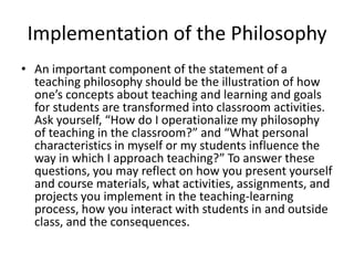 Implementation of the Philosophy
• An important component of the statement of a
  teaching philosophy should be the illustration of how
  one’s concepts about teaching and learning and goals
  for students are transformed into classroom activities.
  Ask yourself, “How do I operationalize my philosophy
  of teaching in the classroom?” and “What personal
  characteristics in myself or my students influence the
  way in which I approach teaching?” To answer these
  questions, you may reflect on how you present yourself
  and course materials, what activities, assignments, and
  projects you implement in the teaching-learning
  process, how you interact with students in and outside
  class, and the consequences.
 