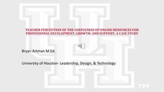 TEACHER PERCEPTION OF THE USEFULNESS OF ONLINE RESOURCES FOR
PROFESSIONAL DEVELOPMENT, GROWTH, AND SUPPORT; A CASE STUDY
Bryan Artman M.Ed.
University of Houston- Leadership, Design, & Technology
 