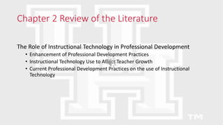 Chapter 2 Review of the Literature
The Role of Instructional Technology in Professional Development
• Enhancement of Professional Development Practices
• Instructional Technology Use to Affect Teacher Growth
• Current Professional Development Practices on the use of Instructional
Technology
 