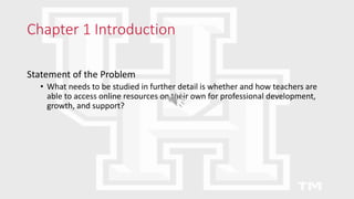 Chapter 1 Introduction
Statement of the Problem
• What needs to be studied in further detail is whether and how teachers are
able to access online resources on their own for professional development,
growth, and support?
 