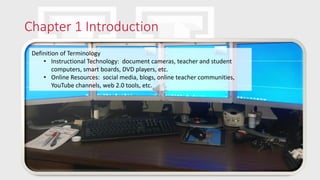 Chapter 1 Introduction
Definition of Terminology
• Instructional Technology: document cameras, teacher and student
computers, smart boards, DVD players, etc.
• Online Resources: social media, blogs, online teacher communities,
YouTube channels, web 2.0 tools, etc.
 