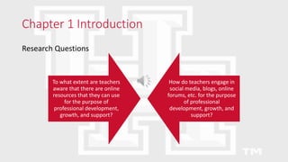 Chapter 1 Introduction
Research Questions
To what extent are teachers
aware that there are online
resources that they can use
for the purpose of
professional development,
growth, and support?
How do teachers engage in
social media, blogs, online
forums, etc. for the purpose
of professional
development, growth, and
support?
 