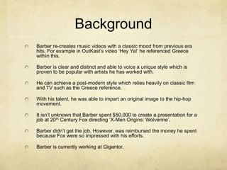 Background
Barber re-creates music videos with a classic mood from previous era
hits. For example in OutKast’s video ‘Hey Ya!’ he referenced Greece
within this.
Barber is clear and distinct and able to voice a unique style which is
proven to be popular with artists he has worked with.
He can achieve a post-modern style which relies heavily on classic film
and TV such as the Greece reference.
With his talent, he was able to impart an original image to the hip-hop
movement.
It isn’t unknown that Barber spent $50,000 to create a presentation for a
job at 20th Century Fox directing ‘X-Men Origins: Wolverine’.
Barber didn’t get the job. However, was reimbursed the money he spent
because Fox were so impressed with his efforts.
Barber is currently working at Gigantor.
 