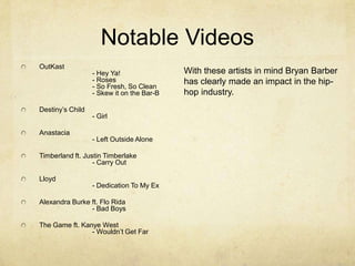 Notable Videos
OutKast
- Hey Ya!
- Roses
- So Fresh, So Clean
- Skew it on the Bar-B
Destiny’s Child
- Girl
Anastacia
- Left Outside Alone
Timberland ft. Justin Timberlake
- Carry Out
Lloyd
- Dedication To My Ex
Alexandra Burke ft. Flo Rida
- Bad Boys
The Game ft. Kanye West
- Wouldn’t Get Far
With these artists in mind Bryan Barber
has clearly made an impact in the hip-
hop industry.
 