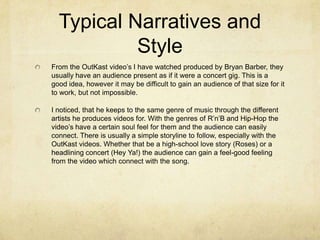 Typical Narratives and
Style
From the OutKast video’s I have watched produced by Bryan Barber, they
usually have an audience present as if it were a concert gig. This is a
good idea, however it may be difficult to gain an audience of that size for it
to work, but not impossible.
I noticed, that he keeps to the same genre of music through the different
artists he produces videos for. With the genres of R’n’B and Hip-Hop the
video’s have a certain soul feel for them and the audience can easily
connect. There is usually a simple storyline to follow, especially with the
OutKast videos. Whether that be a high-school love story (Roses) or a
headlining concert (Hey Ya!) the audience can gain a feel-good feeling
from the video which connect with the song.
 