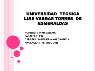 UNIVERSIDAD TECNICA
LUIS VARGAS TORRES DE
ESMERALDAS
NOMBRE: BRYAN BATIOJA
PARALELO: P12
CARRERA: INGENIERIA AGRONOMICA
NIVELACION: PERIODO 2015
 