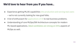 HEX
We'd love to hear from you if you have..
● Experience getting ML/AI capabilities into production and serving real users
– we’re not currently looking for new grad folks.
● A lot of enthusiasm for applications of AI to real business problems.
● Understanding of core MLOps/SW Architecture concepts for modern
ML-based applications. Ideal candidates are strong on Infra aspects of
MLOps as well.
 