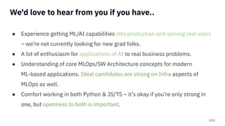 HEX
We'd love to hear from you if you have..
● Experience getting ML/AI capabilities into production and serving real users
– we’re not currently looking for new grad folks.
● A lot of enthusiasm for applications of AI to real business problems.
● Understanding of core MLOps/SW Architecture concepts for modern
ML-based applications. Ideal candidates are strong on Infra aspects of
MLOps as well.
● Comfort working in both Python & JS/TS – it’s okay if you’re only strong in
one, but openness to both is important.
 