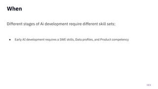HEX
When
Different stages of Ai development require different skill sets:
● Early AI development requires a SWE skills, Data proﬁles, and Product competency
 
