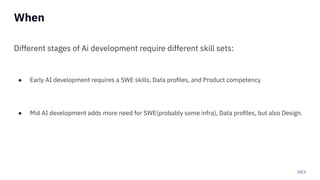 HEX
When
Different stages of Ai development require different skill sets:
● Early AI development requires a SWE skills, Data proﬁles, and Product competency
● Mid AI development adds more need for SWE(probably some infra), Data proﬁles, but also Design.
 