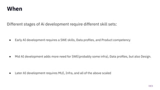 HEX
When
Different stages of Ai development require different skill sets:
● Early AI development requires a SWE skills, Data proﬁles, and Product competency
● Mid AI development adds more need for SWE(probably some infra), Data proﬁles, but also Design.
● Later AI development requires MLE, Infra, and all of the above scaled
 
