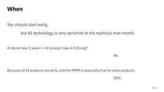 HEX
When
You should start early,
but AI technology is very sensitive to the mythical man month.
AI demo take 1 week => AI product take 4 if 20 eng?
No.
Because all AI products are early, and the MMM is especially true for early products.
QED.
 