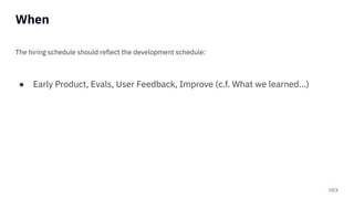 HEX
When
The hiring schedule should reflect the development schedule:
● Early Product, Evals, User Feedback, Improve (c.f. What we learned...)
 