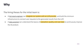 HEX
The hiring theses for the initial team is:
● A full-stack engineer can integrate our system with an LLM provider, and build the minimum
infrastructure to connect user requests to the generated results from the LLM.
● A data scientist can understand the basics of evaluation, quality, and user data to continuously improve
the AI product.
Why
 