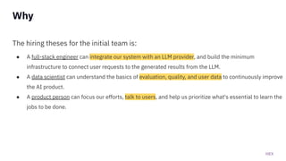HEX
The hiring theses for the initial team is:
● A full-stack engineer can integrate our system with an LLM provider, and build the minimum
infrastructure to connect user requests to the generated results from the LLM.
● A data scientist can understand the basics of evaluation, quality, and user data to continuously improve
the AI product.
● A product person can focus our efforts, talk to users, and help us prioritize what's essential to learn the
jobs to be done.
Why
 