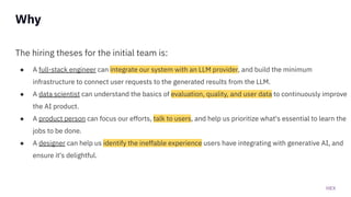 HEX
The hiring theses for the initial team is:
● A full-stack engineer can integrate our system with an LLM provider, and build the minimum
infrastructure to connect user requests to the generated results from the LLM.
● A data scientist can understand the basics of evaluation, quality, and user data to continuously improve
the AI product.
● A product person can focus our efforts, talk to users, and help us prioritize what's essential to learn the
jobs to be done.
● A designer can help us identify the ineffable experience users have integrating with generative AI, and
ensure it's delightful.
Why
 