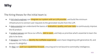 HEX
The hiring theses for the initial team is:
● A full-stack engineer can integrate our system with an LLM provider, and build the minimum
infrastructure to connect user requests to the generated results from the LLM.
● A data scientist can understand the basics of evaluation, quality, and user data to continuously improve
the AI product.
● A product person can focus our efforts, talk to users, and help us prioritize what's essential to learn the
jobs to be done.
● A designer can help us identify the ineffable experience users have integrating with generative AI, and
ensure it's delightful.
● An MLE can push our capabilities forward, ensuring we're not bound to commodity intelligence.
Why
 