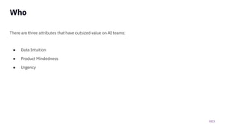 HEX
Who
There are three attributes that have outsized value on AI teams:
● Data Intuition
● Product Mindedness
● Urgency
 