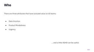 HEX
Who
There are three attributes that have outsized value on AI teams:
● Data Intuition
● Product Mindedness
● Urgency
... and a little ADHD can be useful
 