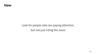 HEX
How
Look for people who are paying attention,
but not just riding the wave
 