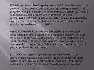    VGA:El término Video Graphics Array (VGA) se utiliza tanto para
    denominar a una pantalla de computadora analógica estándar, al
    conector VGA de 15 clavijas D subminiatura, a la tarjeta gráfica que
    se comercializó por primera vez en 1988 por IBM; con
    la resolución 640 × 480. Si bien esta resolución ha sido remplazada
    en el mercado de las computadoras, se está convirtiendo otra vez
    popular por los dispositivos móviles.

   VIDEO COMPUESTO :El vídeo compuesto es una señal de
    vídeo analógica que se utiliza en la producción de televisión y en
    los equipos audiovisuales domésticos. Esta señal eléctrica es una
    señal compleja en la que se codifica la imagen en sus diferentes
    componentes de luz y color añadiendo los sincronismos necesarios
    para su posterior reconstrucción.

   S-VIDEO: eparated-Video, también conocido como Y/C (o
    erróneamente conocido como Súper-Video), es un tipo de señal
    analógica de vídeo. No confundir ni mezclar con S-VHS (súper
    video home system) que es un formato de grabación en cinta.
 
