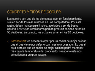 CONCEPTO Y TIPOS DE COOLER
Los coolers son uno de los elementos que, en funcionamiento,
suelen ser de los más ruidosos en una computadora. Por esta
razón, deben mantenerse limpios, aceitados y ser de buena
calidad. Los viejos ventiladores podían producir sonidos de hasta
50 decibeles, en cambio, los actuales están en los 20 decibeles.
• IMPORTANCIA: es necesario optar por un cooler de mejor calidad
que el que viene por defecto con nuestro procesador. Lo que si
está claro es que un cooler de mejor calidad podrá mantener
más baja la temperatura del procesador cuando lo estemos
sometiendo a un gran trabajo.
 