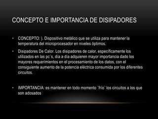 CONCEPTO E IMPORTANCIA DE DISIPADORES
• CONCEPTO: ). Dispositivo metálico que se utiliza para mantener la
temperatura del microprocesador en niveles óptimos.
• Disipadores De Calor. Los disipadores de calor, específicamente los
utilizados en las pc´s, día a día adquieren mayor importancia dado los
mayores requerimientos en el procesamiento de los datos, con el
consiguiente aumento de la potencia eléctrica consumida por los diferentes
circuitos.
• IMPORTANCIA: es mantener en todo momento ¨frío¨ los circuitos a los que
son adosados
 