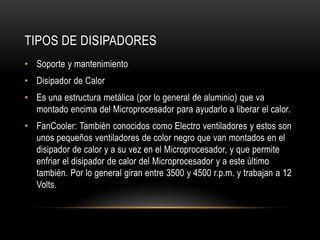 TIPOS DE DISIPADORES
• Soporte y mantenimiento
• Disipador de Calor
• Es una estructura metálica (por lo general de aluminio) que va
montado encima del Microprocesador para ayudarlo a liberar el calor.
• FanCooler: También conocidos como Electro ventiladores y estos son
unos pequeños ventiladores de color negro que van montados en el
disipador de calor y a su vez en el Microprocesador, y que permite
enfriar el disipador de calor del Microprocesador y a este último
también. Por lo general giran entre 3500 y 4500 r.p.m. y trabajan a 12
Volts.
 