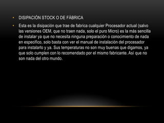 • DISIPACIÓN STOCK O DE FÁBRICA
• Esta es la disipación que trae de fabrica cualquier Procesador actual (salvo
las versiones OEM, que no traen nada, solo el puro Micro) es la más sencilla
de instalar ya que no necesita ninguna preparación o conocimiento de nada
en especifico, solo basta con ver el manual de instalación del procesador
para instalarlo y ya. Sus temperaturas no son muy buenas que digamos, ya
que solo cumplen con lo recomendado por el mismo fabricante. Así que no
son nada del otro mundo.
 