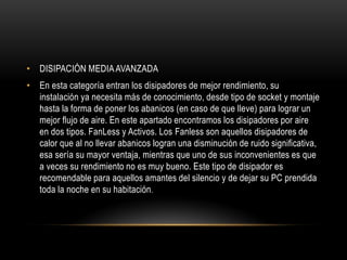 • DISIPACIÓN MEDIAAVANZADA
• En esta categoría entran los disipadores de mejor rendimiento, su
instalación ya necesita más de conocimiento, desde tipo de socket y montaje
hasta la forma de poner los abanicos (en caso de que lleve) para lograr un
mejor flujo de aire. En este apartado encontramos los disipadores por aire
en dos tipos. FanLess y Activos. Los Fanless son aquellos disipadores de
calor que al no llevar abanicos logran una disminución de ruido significativa,
esa sería su mayor ventaja, mientras que uno de sus inconvenientes es que
a veces su rendimiento no es muy bueno. Este tipo de disipador es
recomendable para aquellos amantes del silencio y de dejar su PC prendida
toda la noche en su habitación.
 