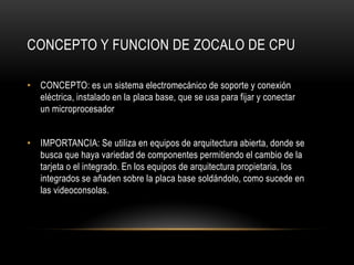 CONCEPTO Y FUNCION DE ZOCALO DE CPU
• CONCEPTO: es un sistema electromecánico de soporte y conexión
eléctrica, instalado en la placa base, que se usa para fijar y conectar
un microprocesador
• IMPORTANCIA: Se utiliza en equipos de arquitectura abierta, donde se
busca que haya variedad de componentes permitiendo el cambio de la
tarjeta o el integrado. En los equipos de arquitectura propietaria, los
integrados se añaden sobre la placa base soldándolo, como sucede en
las videoconsolas.
 