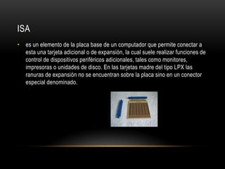 ISA
• es un elemento de la placa base de un computador que permite conectar a
esta una tarjeta adicional o de expansión, la cual suele realizar funciones de
control de dispositivos periféricos adicionales, tales como monitores,
impresoras o unidades de disco. En las tarjetas madre del tipo LPX las
ranuras de expansión no se encuentran sobre la placa sino en un conector
especial denominado.
 