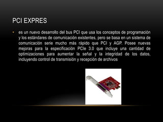 PCI EXPRES
• es un nuevo desarrollo del bus PCI que usa los conceptos de programación
y los estándares de comunicación existentes, pero se basa en un sistema de
comunicación serie mucho más rápido que PCI y AGP. Posee nuevas
mejoras para la especificación PCIe 3.0 que incluye una cantidad de
optimizaciones para aumentar la señal y la integridad de los datos,
incluyendo control de transmisión y recepción de archivos
 