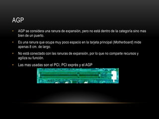AGP
• AGP se considera una ranura de expansión, pero no está dentro de la categoría sino mas
bien de un puerto.
• Es una ranura que ocupa muy poco espacio en la tarjeta principal (Motherboard) mide
apenas 8 cm. de largo.
• No está conectado con las ranuras de expansión, por lo que no comparte recursos y
agiliza su función.
• Las mas usadas son el PCI, PCI exprés y el AGP
 