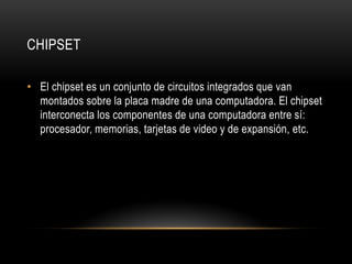 CHIPSET
• El chipset es un conjunto de circuitos integrados que van
montados sobre la placa madre de una computadora. El chipset
interconecta los componentes de una computadora entre sí:
procesador, memorias, tarjetas de video y de expansión, etc.
 