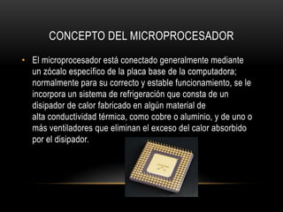 CONCEPTO DEL MICROPROCESADOR
• El microprocesador está conectado generalmente mediante
un zócalo específico de la placa base de la computadora;
normalmente para su correcto y estable funcionamiento, se le
incorpora un sistema de refrigeración que consta de un
disipador de calor fabricado en algún material de
alta conductividad térmica, como cobre o aluminio, y de uno o
más ventiladores que eliminan el exceso del calor absorbido
por el disipador.
 