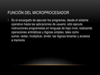 FUNCIÓN DEL MICROPROCESADOR
• Es el encargado de ejecutar los programas, desde el sistema
operativo hasta las aplicaciones de usuario; sólo ejecuta
instrucciones programadas en lenguaje de bajo nivel, realizando
operaciones aritméticas y lógicas simples, tales como
sumar, restar, multiplicar, dividir, las lógicas binarias y accesos
a memoria
 