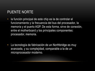 PUENTE NORTE
• la función principal de este chip es la de controlar el
funcionamiento y la frecuencia del bus del procesador, la
memoria y el puerto AGP. De esta forma, sirve de conexión,
entre el motherboard y los principales componentes:
procesador, memoria.
• La tecnología de fabricación de un Northbridge es muy
avanzada, y su complejidad, comparable a la de un
microprocesador moderno.
 