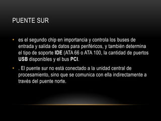 PUENTE SUR
• es el segundo chip en importancia y controla los buses de
entrada y salida de datos para periféricos, y también determina
el tipo de soporte IDE (ATA 66 o ATA 100, la cantidad de puertos
USB disponibles y el bus PCI.
• . El puente sur no está conectado a la unidad central de
procesamiento, sino que se comunica con ella indirectamente a
través del puente norte.
 