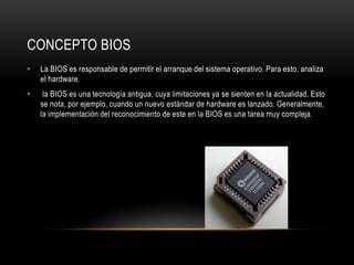 CONCEPTO BIOS
• La BIOS es responsable de permitir el arranque del sistema operativo. Para esto, analiza
el hardware.
• la BIOS es una tecnología antigua, cuya limitaciones ya se sienten en la actualidad. Esto
se nota, por ejemplo, cuando un nuevo estándar de hardware es lanzado. Generalmente,
la implementación del reconocimiento de este en la BIOS es una tarea muy compleja.
 