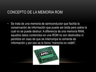 CONCEPTO DE LA MEMORIA ROM
• Se trata de una memoria de semiconductor que facilita la
conservación de información que puede ser leída pero sobre la
cual no se puede destruir. A diferencia de una memoria RAM,
aquellos datos contenidos en una ROM no son destruidos ni
perdidos en caso de que se interrumpa la corriente de
información y por eso se la llama “memoria no volátil”.
 