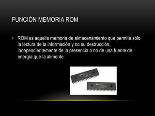 FUNCIÓN MEMORIA ROM
• ROM es aquella memoria de almacenamiento que permite sólo
la lectura de la información y no su destrucción,
independientemente de la presencia o no de una fuente de
energía que la alimente.
 