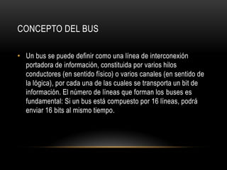 CONCEPTO DEL BUS
• Un bus se puede definir como una línea de interconexión
portadora de información, constituida por varios hilos
conductores (en sentido físico) o varios canales (en sentido de
la lógica), por cada una de las cuales se transporta un bit de
información. El número de líneas que forman los buses es
fundamental: Si un bus está compuesto por 16 líneas, podrá
enviar 16 bits al mismo tiempo.
 