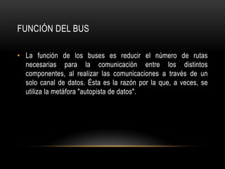 FUNCIÓN DEL BUS
• La función de los buses es reducir el número de rutas
necesarias para la comunicación entre los distintos
componentes, al realizar las comunicaciones a través de un
solo canal de datos. Ésta es la razón por la que, a veces, se
utiliza la metáfora "autopista de datos".
 