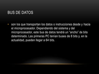 BUS DE DATOS
• son los que transportan los datos o instrucciones desde y hacia
el microprocesador. Dependiendo del sistema y del
microprocesador, este bus de datos tendrá un “ancho” de bits
determinado. Las primeras PC tenían buses de 8 bits y, en la
actualidad, pueden llegar a 64 bits.
 