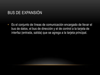 BUS DE EXPANSIÓN
• Es el conjunto de líneas de comunicación encargado de llevar el
bus de datos, el bus de dirección y el de control a la tarjeta de
interfaz (entrada, salida) que se agrega a la tarjeta principal.
 